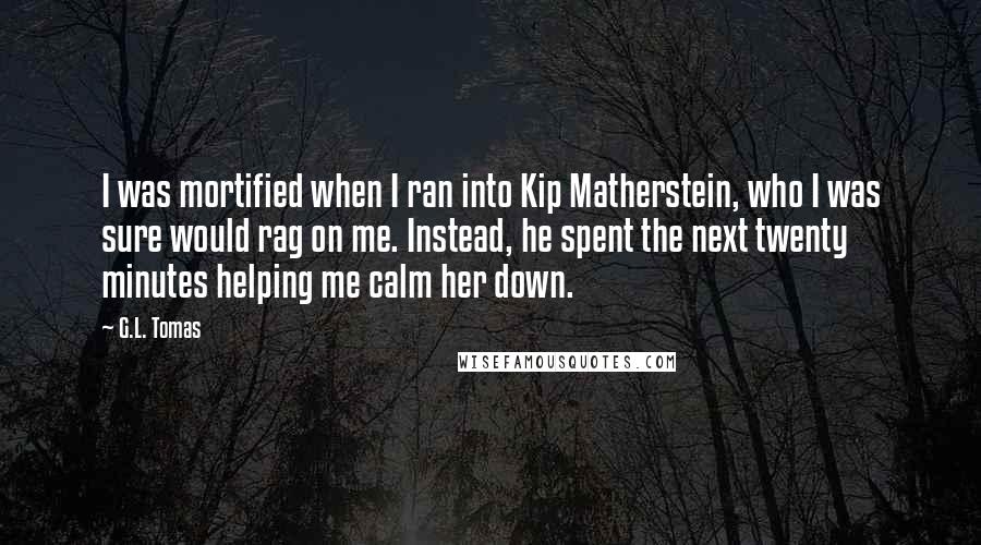 G.L. Tomas Quotes: I was mortified when I ran into Kip Matherstein, who I was sure would rag on me. Instead, he spent the next twenty minutes helping me calm her down.