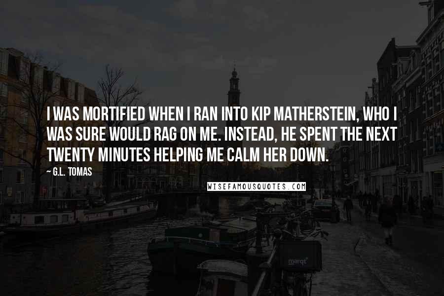 G.L. Tomas Quotes: I was mortified when I ran into Kip Matherstein, who I was sure would rag on me. Instead, he spent the next twenty minutes helping me calm her down.