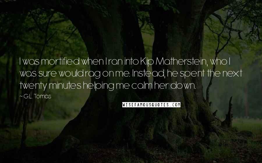 G.L. Tomas Quotes: I was mortified when I ran into Kip Matherstein, who I was sure would rag on me. Instead, he spent the next twenty minutes helping me calm her down.