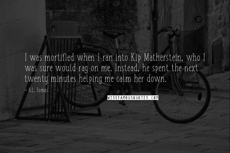 G.L. Tomas Quotes: I was mortified when I ran into Kip Matherstein, who I was sure would rag on me. Instead, he spent the next twenty minutes helping me calm her down.