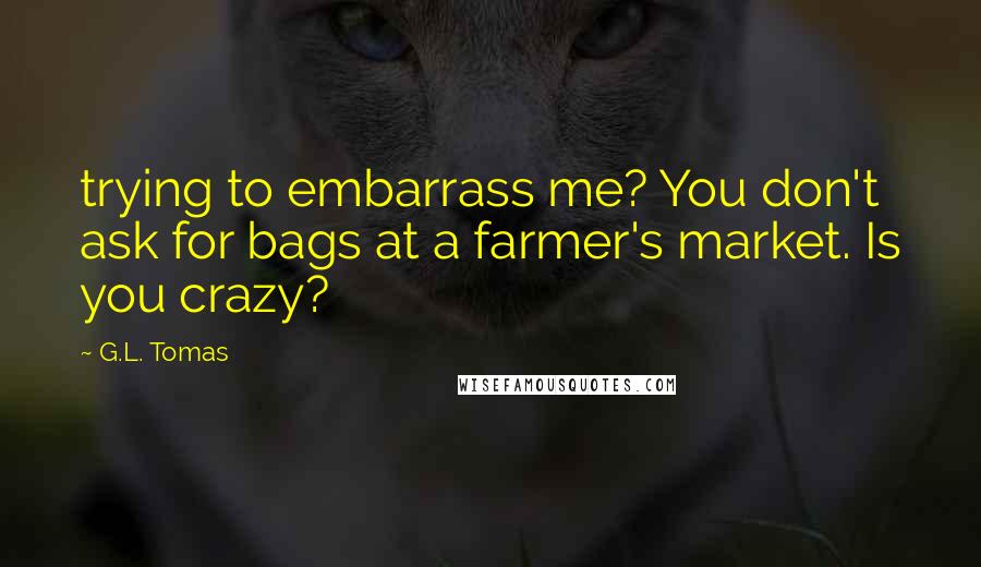 G.L. Tomas Quotes: trying to embarrass me? You don't ask for bags at a farmer's market. Is you crazy?