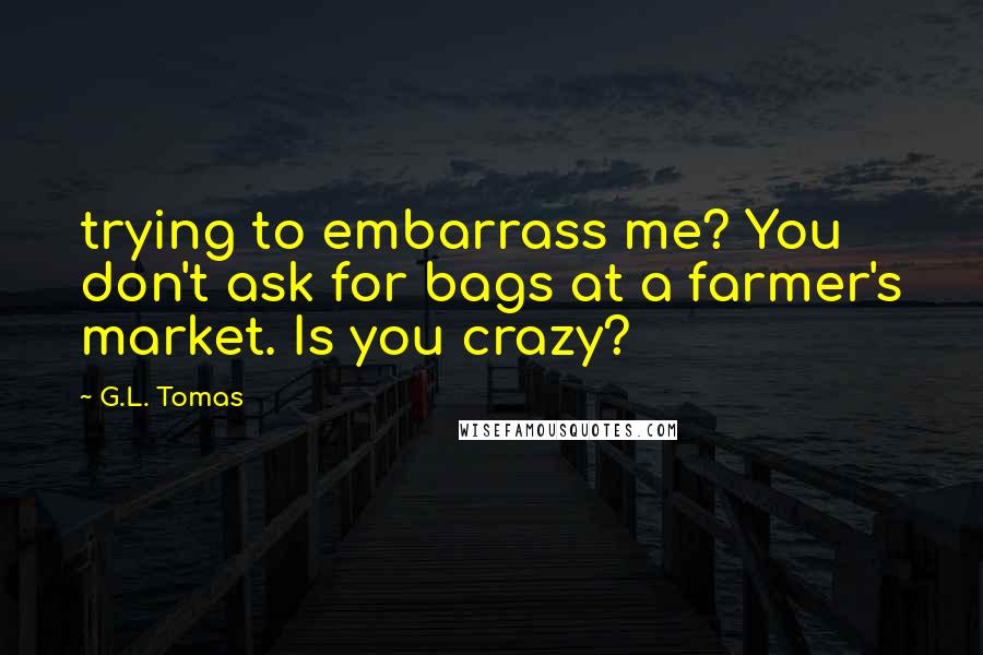 G.L. Tomas Quotes: trying to embarrass me? You don't ask for bags at a farmer's market. Is you crazy?