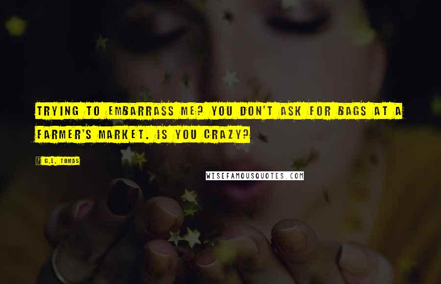 G.L. Tomas Quotes: trying to embarrass me? You don't ask for bags at a farmer's market. Is you crazy?