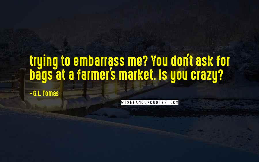 G.L. Tomas Quotes: trying to embarrass me? You don't ask for bags at a farmer's market. Is you crazy?