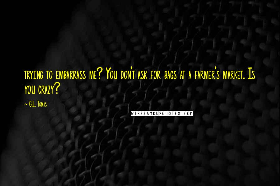 G.L. Tomas Quotes: trying to embarrass me? You don't ask for bags at a farmer's market. Is you crazy?