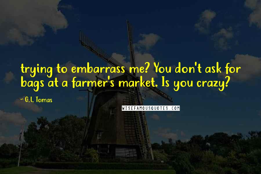 G.L. Tomas Quotes: trying to embarrass me? You don't ask for bags at a farmer's market. Is you crazy?