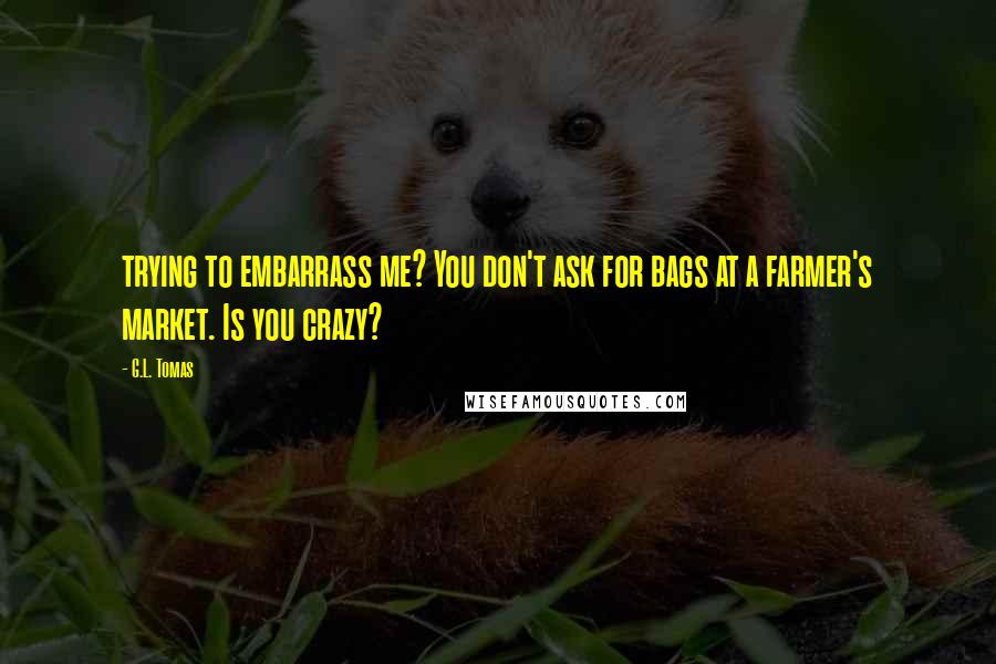 G.L. Tomas Quotes: trying to embarrass me? You don't ask for bags at a farmer's market. Is you crazy?