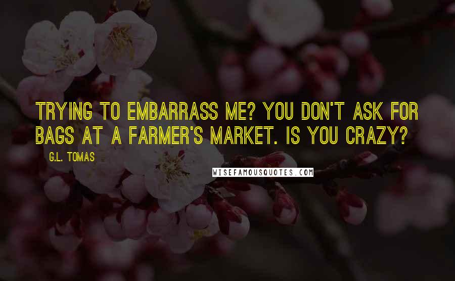 G.L. Tomas Quotes: trying to embarrass me? You don't ask for bags at a farmer's market. Is you crazy?