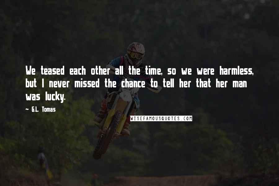 G.L. Tomas Quotes: We teased each other all the time, so we were harmless, but I never missed the chance to tell her that her man was lucky.