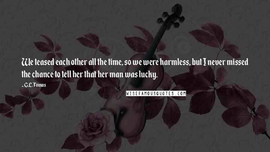 G.L. Tomas Quotes: We teased each other all the time, so we were harmless, but I never missed the chance to tell her that her man was lucky.