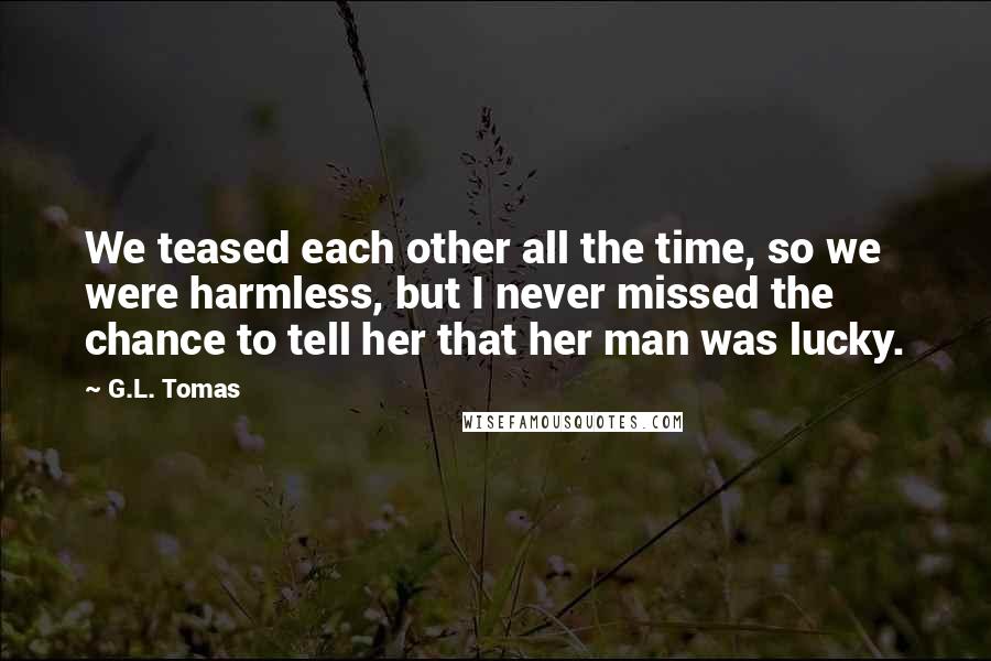 G.L. Tomas Quotes: We teased each other all the time, so we were harmless, but I never missed the chance to tell her that her man was lucky.