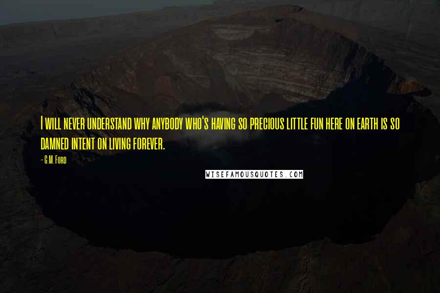 G.M. Ford Quotes: I will never understand why anybody who's having so precious little fun here on earth is so damned intent on living forever.