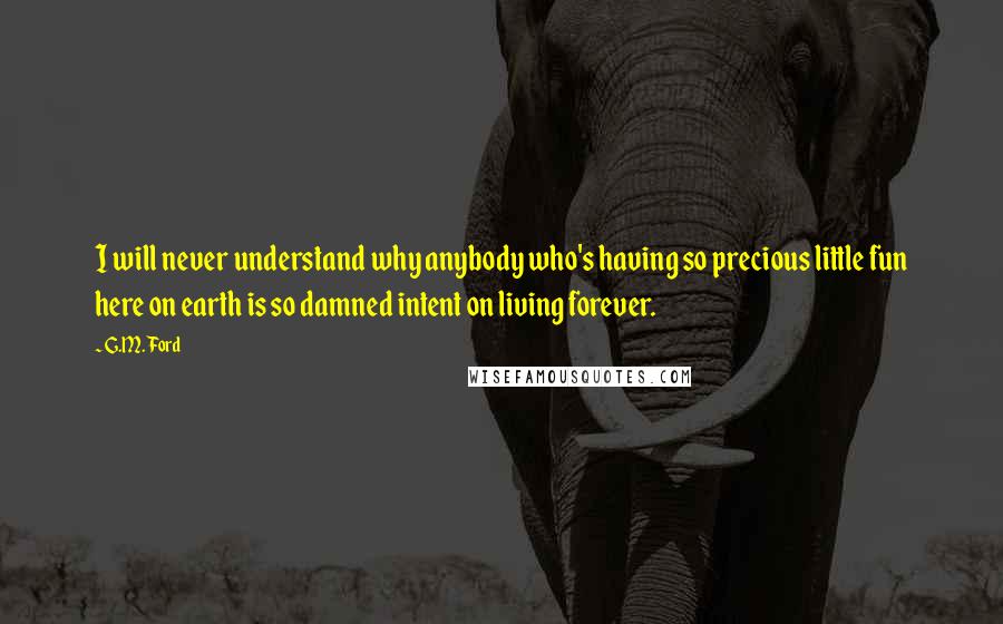 G.M. Ford Quotes: I will never understand why anybody who's having so precious little fun here on earth is so damned intent on living forever.