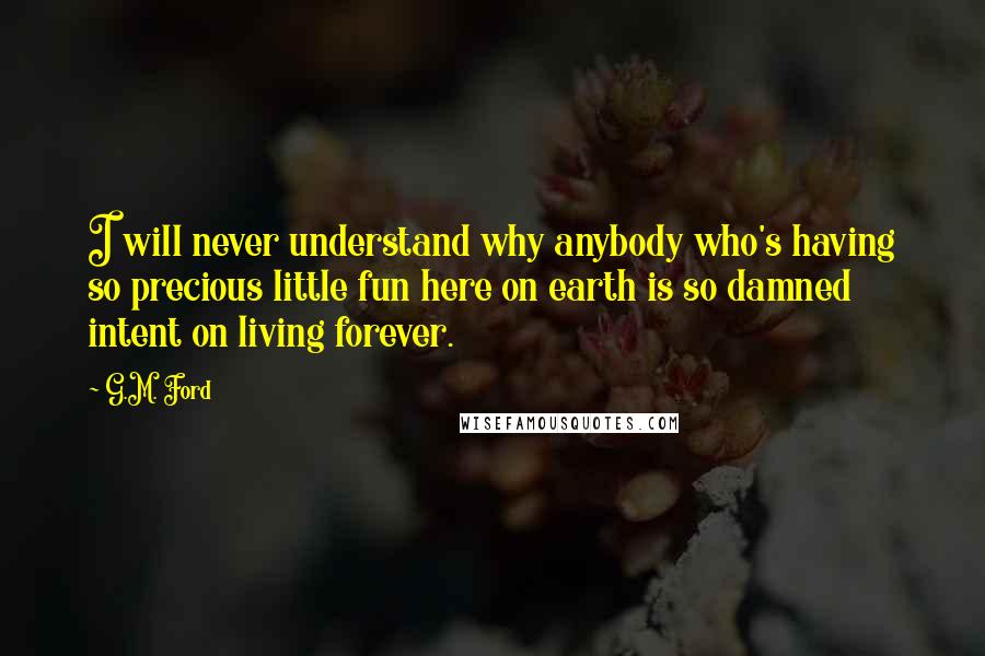 G.M. Ford Quotes: I will never understand why anybody who's having so precious little fun here on earth is so damned intent on living forever.