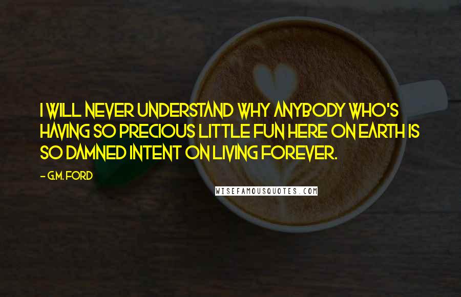 G.M. Ford Quotes: I will never understand why anybody who's having so precious little fun here on earth is so damned intent on living forever.