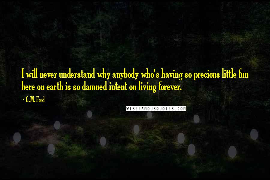 G.M. Ford Quotes: I will never understand why anybody who's having so precious little fun here on earth is so damned intent on living forever.