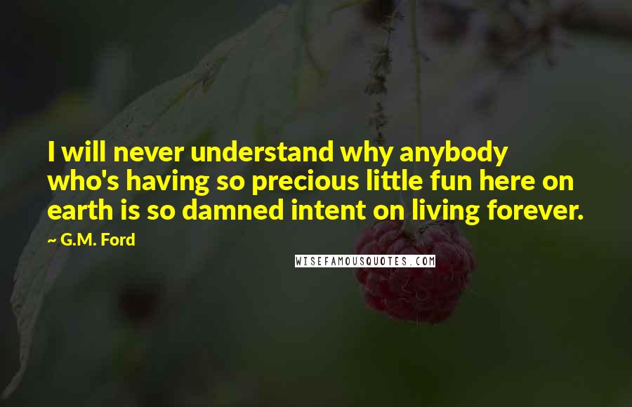 G.M. Ford Quotes: I will never understand why anybody who's having so precious little fun here on earth is so damned intent on living forever.