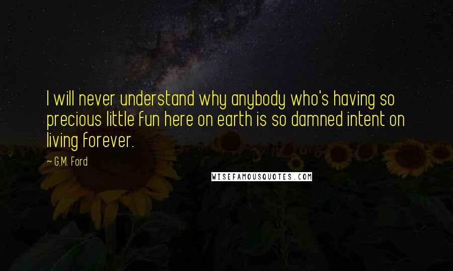 G.M. Ford Quotes: I will never understand why anybody who's having so precious little fun here on earth is so damned intent on living forever.