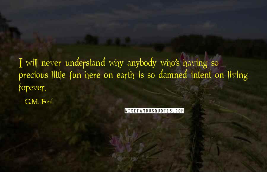 G.M. Ford Quotes: I will never understand why anybody who's having so precious little fun here on earth is so damned intent on living forever.