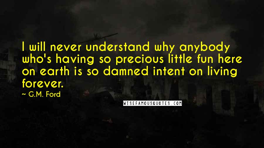 G.M. Ford Quotes: I will never understand why anybody who's having so precious little fun here on earth is so damned intent on living forever.