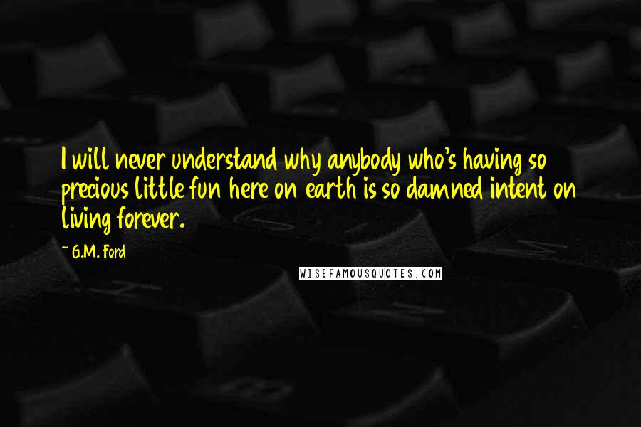 G.M. Ford Quotes: I will never understand why anybody who's having so precious little fun here on earth is so damned intent on living forever.