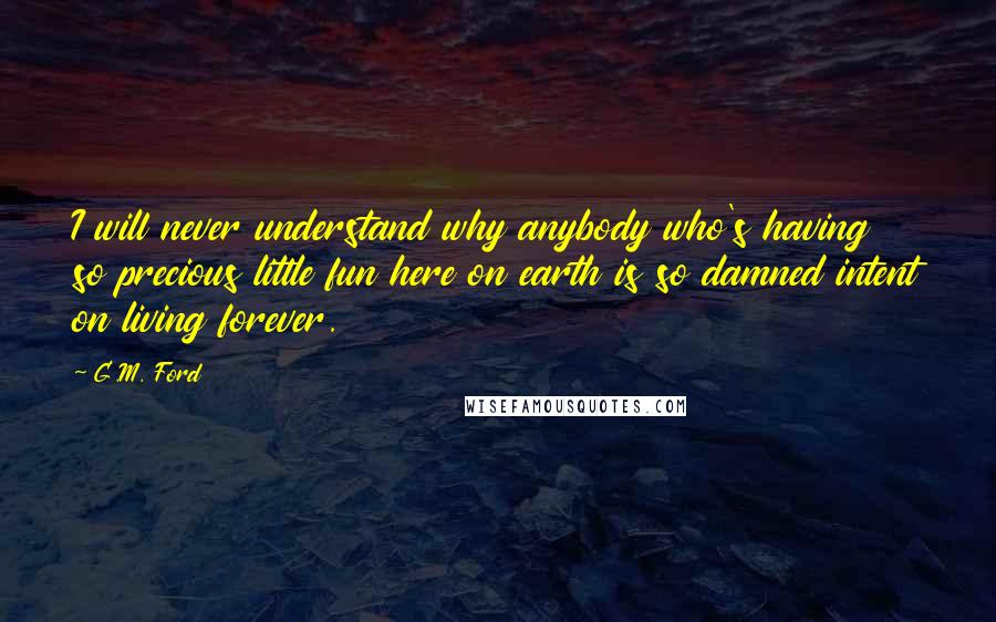 G.M. Ford Quotes: I will never understand why anybody who's having so precious little fun here on earth is so damned intent on living forever.