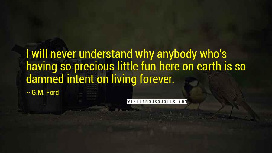 G.M. Ford Quotes: I will never understand why anybody who's having so precious little fun here on earth is so damned intent on living forever.