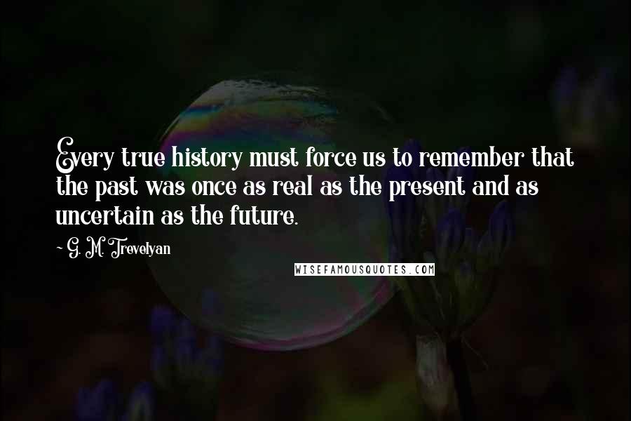 G. M. Trevelyan Quotes: Every true history must force us to remember that the past was once as real as the present and as uncertain as the future.