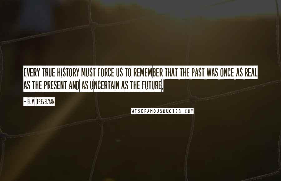 G. M. Trevelyan Quotes: Every true history must force us to remember that the past was once as real as the present and as uncertain as the future.