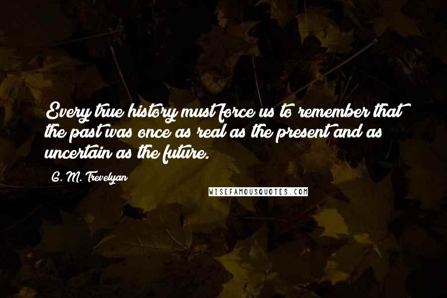 G. M. Trevelyan Quotes: Every true history must force us to remember that the past was once as real as the present and as uncertain as the future.