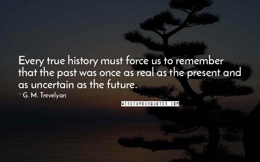 G. M. Trevelyan Quotes: Every true history must force us to remember that the past was once as real as the present and as uncertain as the future.