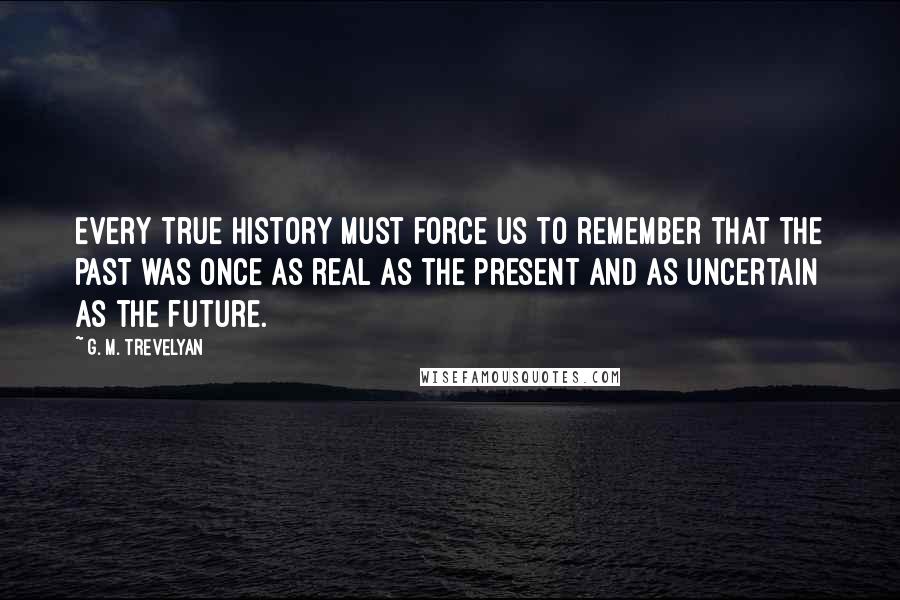 G. M. Trevelyan Quotes: Every true history must force us to remember that the past was once as real as the present and as uncertain as the future.
