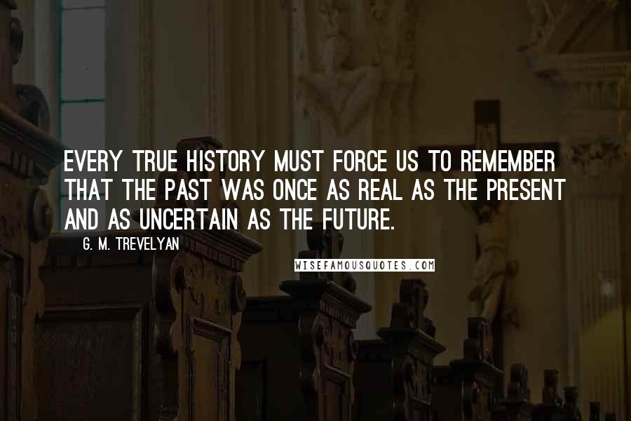 G. M. Trevelyan Quotes: Every true history must force us to remember that the past was once as real as the present and as uncertain as the future.