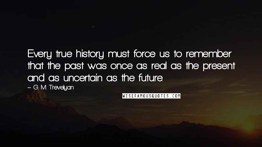 G. M. Trevelyan Quotes: Every true history must force us to remember that the past was once as real as the present and as uncertain as the future.