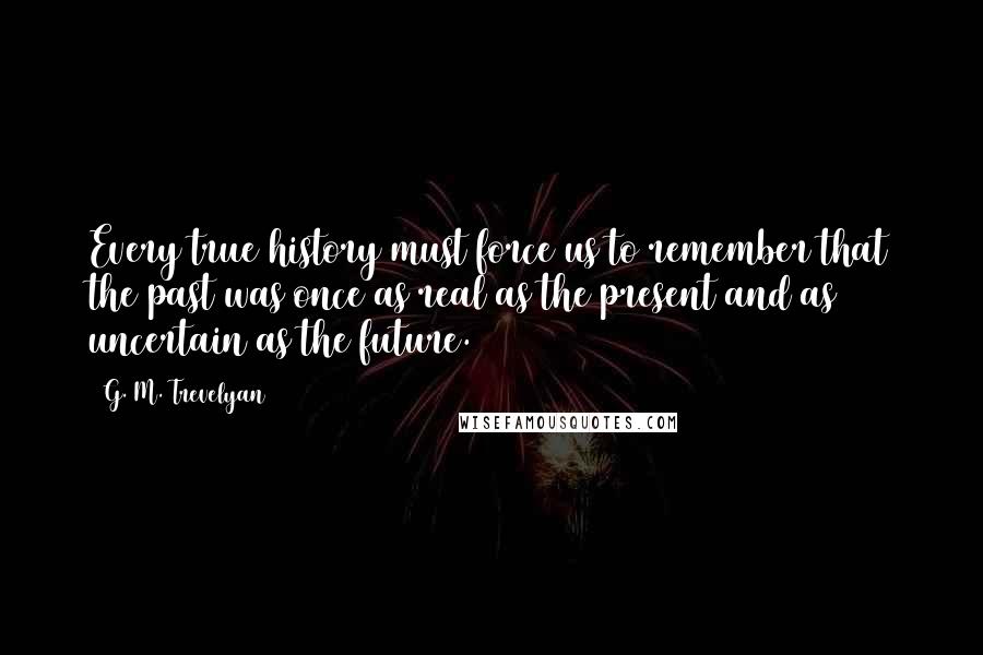 G. M. Trevelyan Quotes: Every true history must force us to remember that the past was once as real as the present and as uncertain as the future.