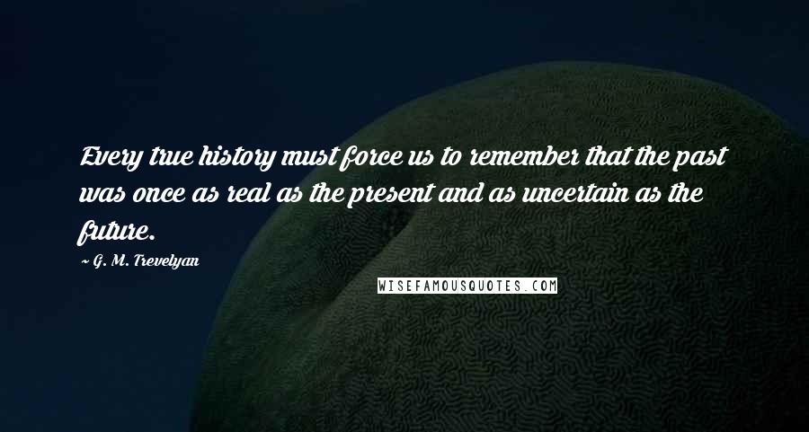 G. M. Trevelyan Quotes: Every true history must force us to remember that the past was once as real as the present and as uncertain as the future.