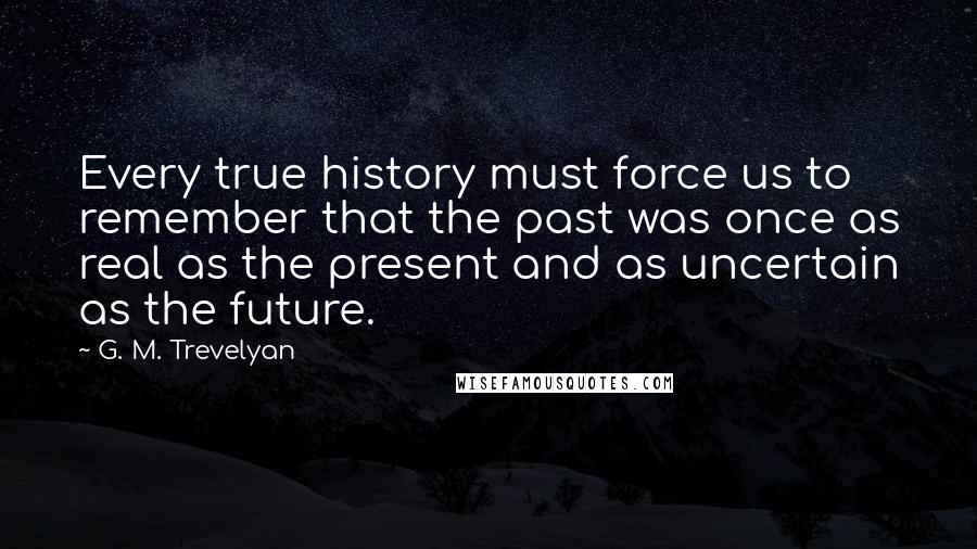 G. M. Trevelyan Quotes: Every true history must force us to remember that the past was once as real as the present and as uncertain as the future.