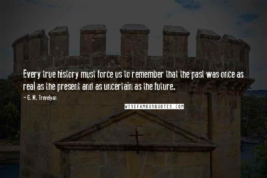 G. M. Trevelyan Quotes: Every true history must force us to remember that the past was once as real as the present and as uncertain as the future.