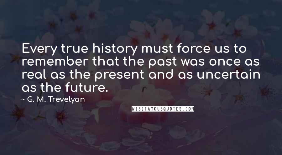 G. M. Trevelyan Quotes: Every true history must force us to remember that the past was once as real as the present and as uncertain as the future.