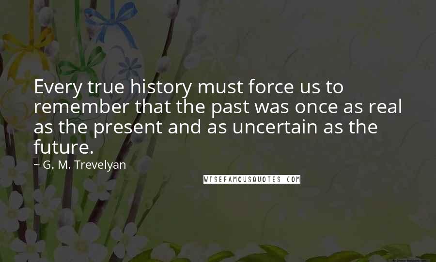 G. M. Trevelyan Quotes: Every true history must force us to remember that the past was once as real as the present and as uncertain as the future.