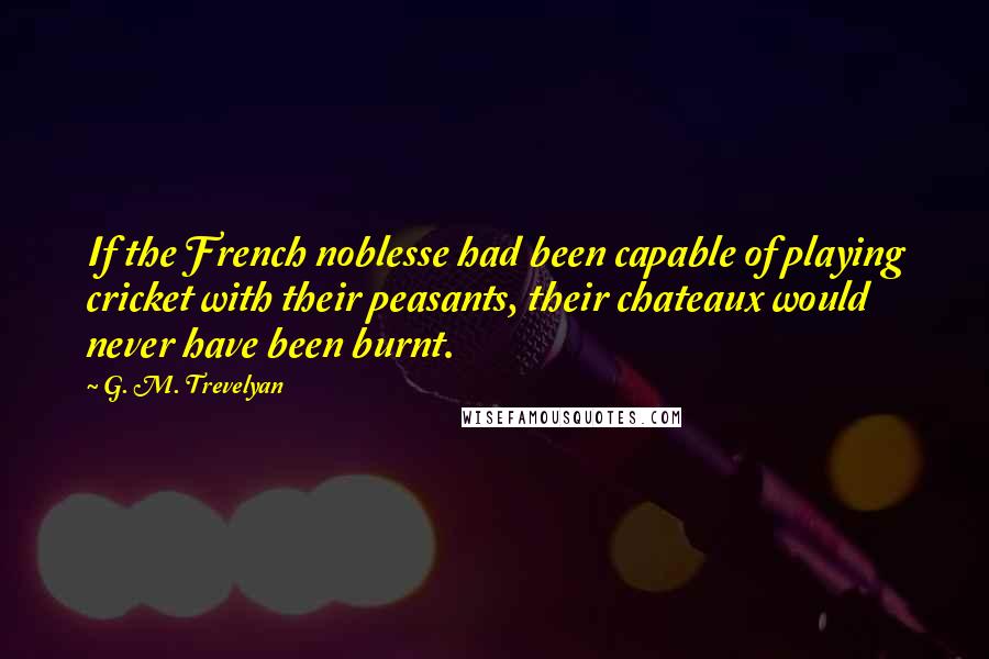 G. M. Trevelyan Quotes: If the French noblesse had been capable of playing cricket with their peasants, their chateaux would never have been burnt.