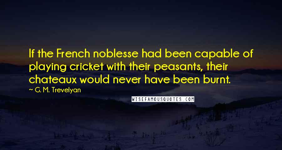 G. M. Trevelyan Quotes: If the French noblesse had been capable of playing cricket with their peasants, their chateaux would never have been burnt.