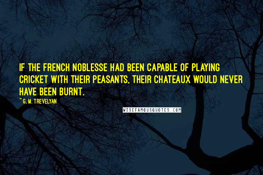 G. M. Trevelyan Quotes: If the French noblesse had been capable of playing cricket with their peasants, their chateaux would never have been burnt.