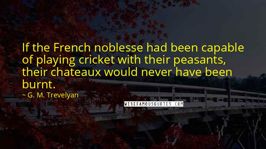 G. M. Trevelyan Quotes: If the French noblesse had been capable of playing cricket with their peasants, their chateaux would never have been burnt.