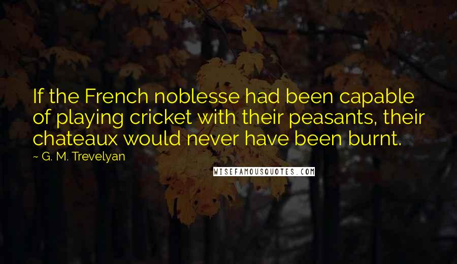 G. M. Trevelyan Quotes: If the French noblesse had been capable of playing cricket with their peasants, their chateaux would never have been burnt.