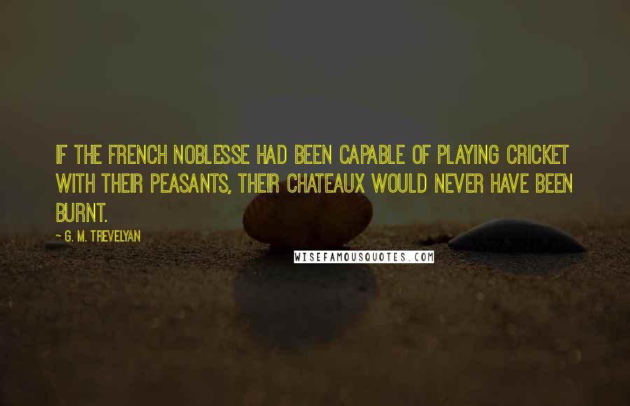 G. M. Trevelyan Quotes: If the French noblesse had been capable of playing cricket with their peasants, their chateaux would never have been burnt.