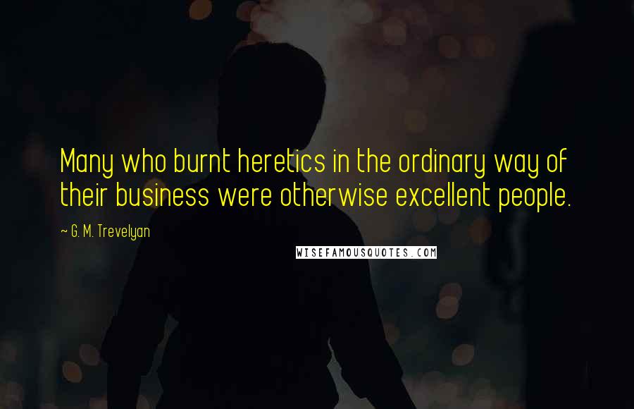 G. M. Trevelyan Quotes: Many who burnt heretics in the ordinary way of their business were otherwise excellent people.