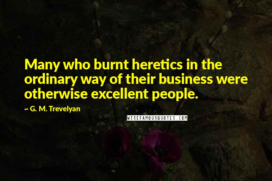G. M. Trevelyan Quotes: Many who burnt heretics in the ordinary way of their business were otherwise excellent people.