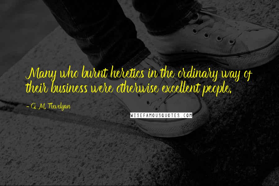 G. M. Trevelyan Quotes: Many who burnt heretics in the ordinary way of their business were otherwise excellent people.