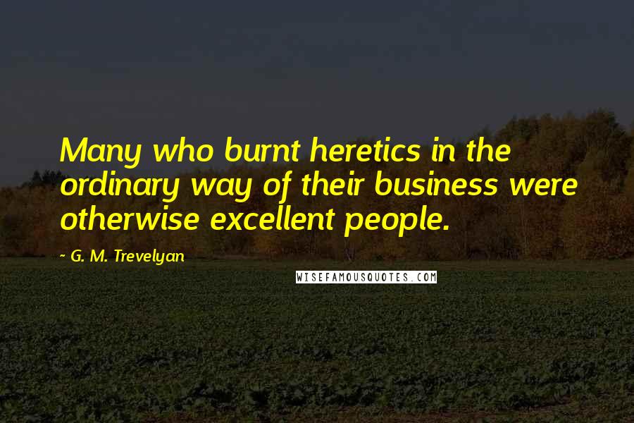 G. M. Trevelyan Quotes: Many who burnt heretics in the ordinary way of their business were otherwise excellent people.